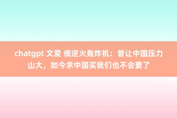 chatgpt 文爱 俄逆火轰炸机：曾让中国压力山大，如今求中国买我们也不会要了