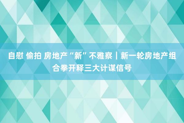 自慰 偷拍 房地产“新”不雅察｜新一轮房地产组合拳开释三大计谋信号