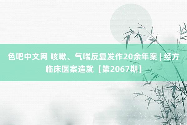 色吧中文网 咳嗽、气喘反复发作20余年案 | 经方临床医案造就【第2067期】