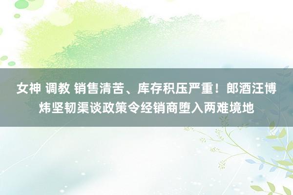 女神 调教 销售清苦、库存积压严重！郎酒汪博炜坚韧渠谈政策令经销商堕入两难境地