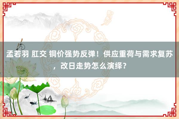 孟若羽 肛交 铜价强势反弹！供应重荷与需求复苏，改日走势怎么演绎？