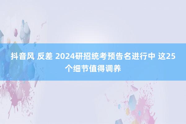 抖音风 反差 2024研招统考预告名进行中 这25个细节值得调养