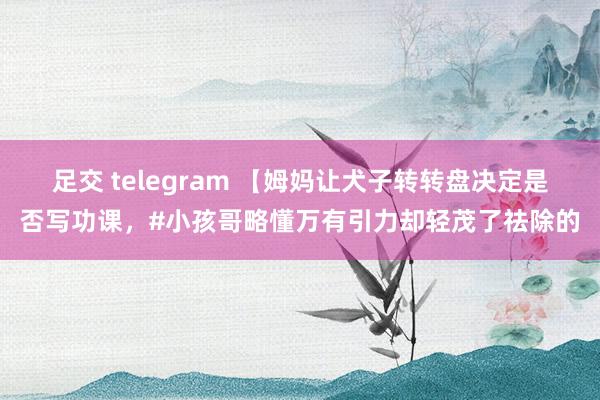 足交 telegram 【姆妈让犬子转转盘决定是否写功课，#小孩哥略懂万有引力却轻茂了祛除的