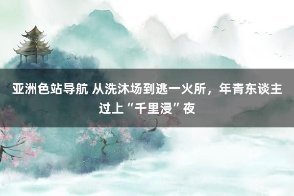 亚洲色站导航 从洗沐场到逃一火所，年青东谈主过上“千里浸”夜