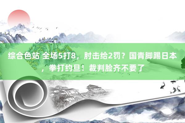 综合色站 全场5打8，肘击给2罚？国青脚踢日本，拳打约旦！裁判脸齐不要了