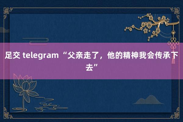 足交 telegram “父亲走了，他的精神我会传承下去”