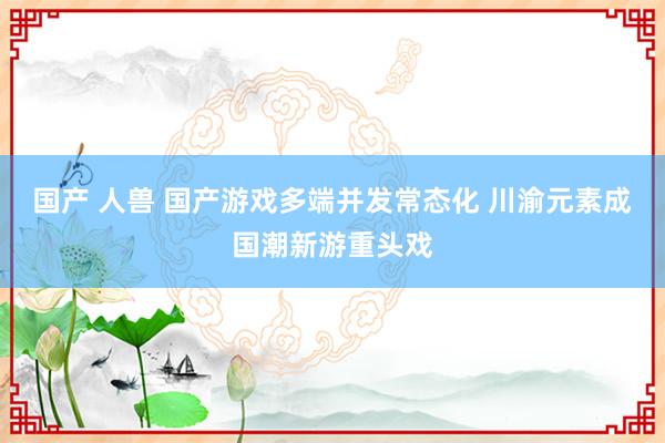 国产 人兽 国产游戏多端并发常态化 川渝元素成国潮新游重头戏