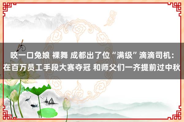 咬一口兔娘 裸舞 成都出了位“满级”滴滴司机：在百万员工手段大赛夺冠 和师父们一齐提前过中秋