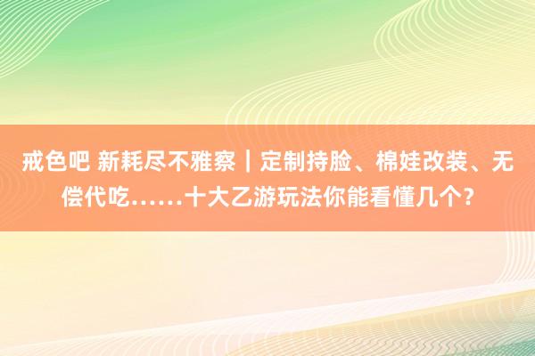 戒色吧 新耗尽不雅察｜定制持脸、棉娃改装、无偿代吃……十大乙游玩法你能看懂几个？