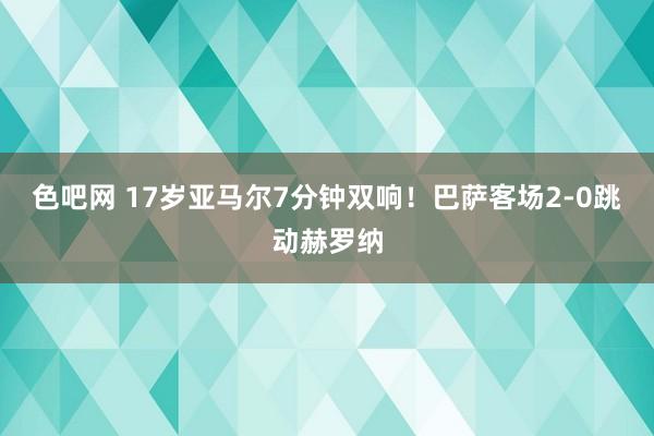 色吧网 17岁亚马尔7分钟双响！巴萨客场2-0跳动赫罗纳