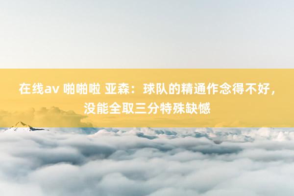 在线av 啪啪啦 亚森：球队的精通作念得不好，没能全取三分特殊缺憾