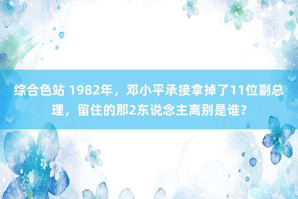 综合色站 1982年，邓小平承接拿掉了11位副总理，留住的那2东说念主离别是谁？