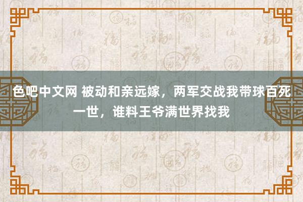 色吧中文网 被动和亲远嫁，两军交战我带球百死一世，谁料王爷满世界找我