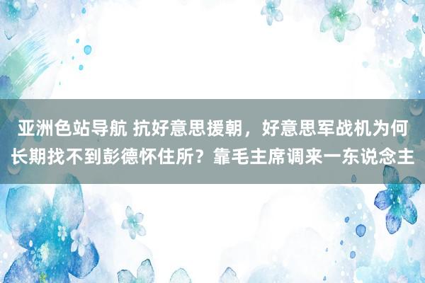 亚洲色站导航 抗好意思援朝，好意思军战机为何长期找不到彭德怀住所？靠毛主席调来一东说念主