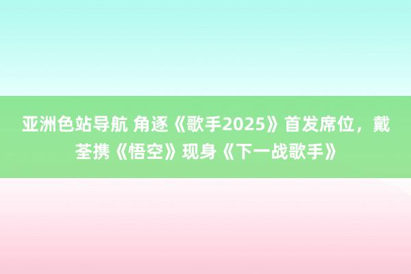 亚洲色站导航 角逐《歌手2025》首发席位，戴荃携《悟空》现身《下一战歌手》