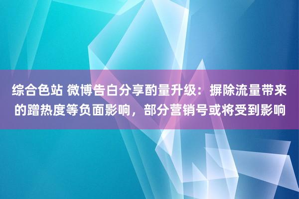 综合色站 微博告白分享酌量升级：摒除流量带来的蹭热度等负面影响，部分营销号或将受到影响