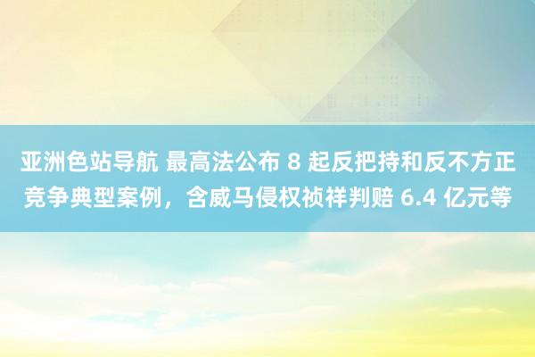 亚洲色站导航 最高法公布 8 起反把持和反不方正竞争典型案例，含威马侵权祯祥判赔 6.4 亿元等