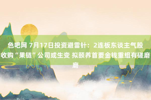 色吧网 7月17日投资避雷针：2连板东谈主气股收购“果链”公司或生变 拟颐养首要金钱重组有磋磨