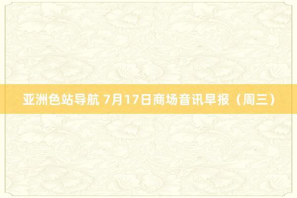 亚洲色站导航 7月17日商场音讯早报（周三）