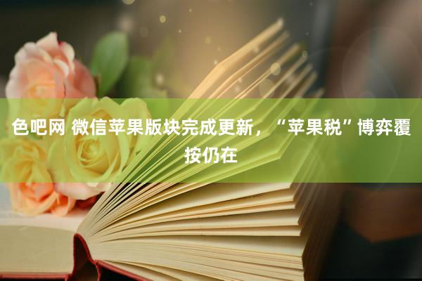 色吧网 微信苹果版块完成更新，“苹果税”博弈覆按仍在