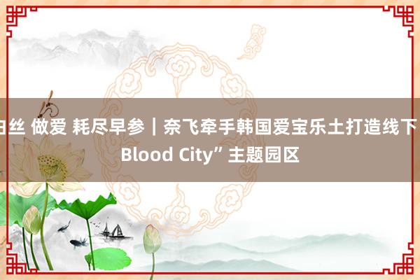 白丝 做爱 耗尽早参｜奈飞牵手韩国爱宝乐土打造线下“Blood City”主题园区