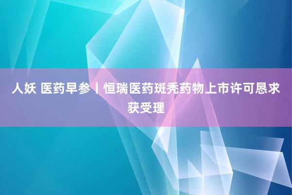 人妖 医药早参丨恒瑞医药斑秃药物上市许可恳求获受理