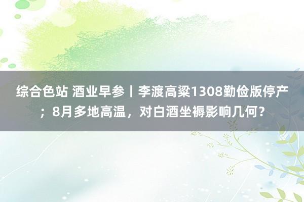 综合色站 酒业早参丨李渡高粱1308勤俭版停产；8月多地高温，对白酒坐褥影响几何？