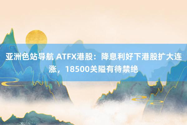 亚洲色站导航 ATFX港股：降息利好下港股扩大连涨，18500关隘有待禁绝