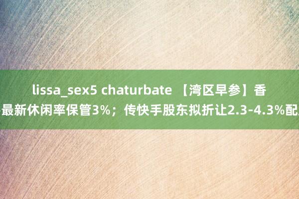 lissa_sex5 chaturbate 【湾区早参】香港最新休闲率保管3%；传快手股东拟折让2.3-4.3%配股