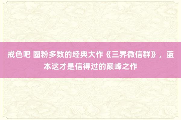 戒色吧 圈粉多数的经典大作《三界微信群》，蓝本这才是信得过的巅峰之作