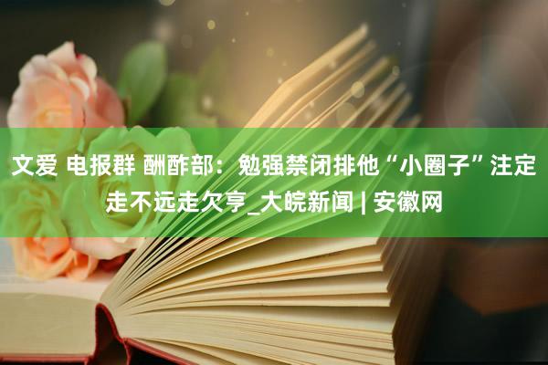 文爱 电报群 酬酢部：勉强禁闭排他“小圈子”注定走不远走欠亨_大皖新闻 | 安徽网