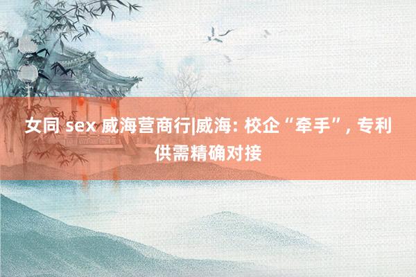 女同 sex 威海营商行|威海: 校企“牵手”， 专利供需精确对接