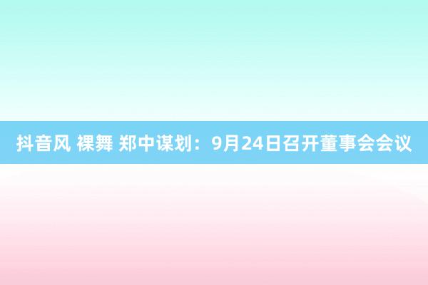 抖音风 裸舞 郑中谋划：9月24日召开董事会会议