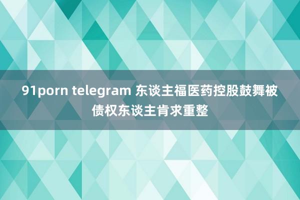 91porn telegram 东谈主福医药控股鼓舞被债权东谈主肯求重整