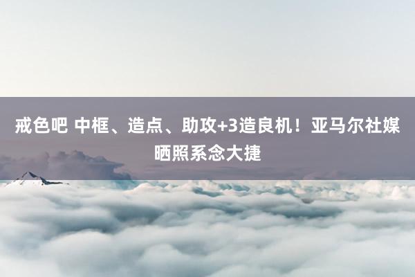 戒色吧 中框、造点、助攻+3造良机！亚马尔社媒晒照系念大捷