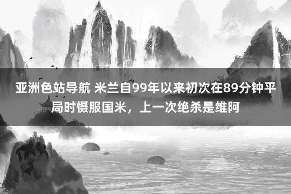 亚洲色站导航 米兰自99年以来初次在89分钟平局时慑服国米，上一次绝杀是维阿