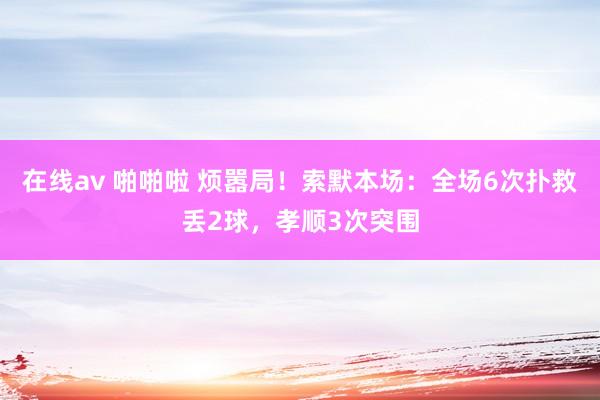 在线av 啪啪啦 烦嚣局！索默本场：全场6次扑救丢2球，孝顺3次突围