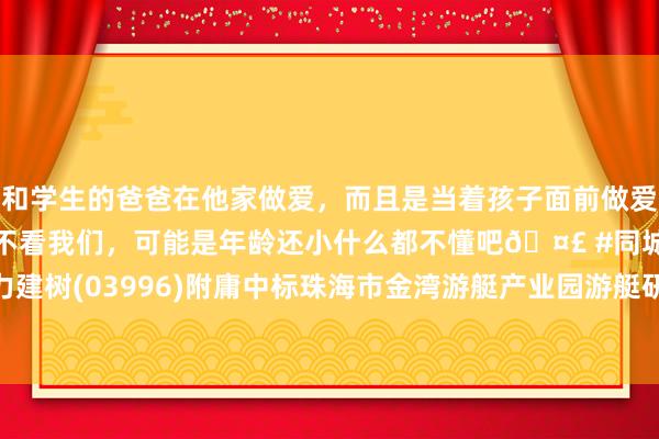 和学生的爸爸在他家做爱，而且是当着孩子面前做爱，太刺激了，孩子完全不看我们，可能是年龄还小什么都不懂吧🤣 #同城 #文爱 #自慰 中国动力建树(03996)附庸中标珠海市金湾游艇产业园游艇研发及制造表情填海工程勘测诡计施工总承包表情