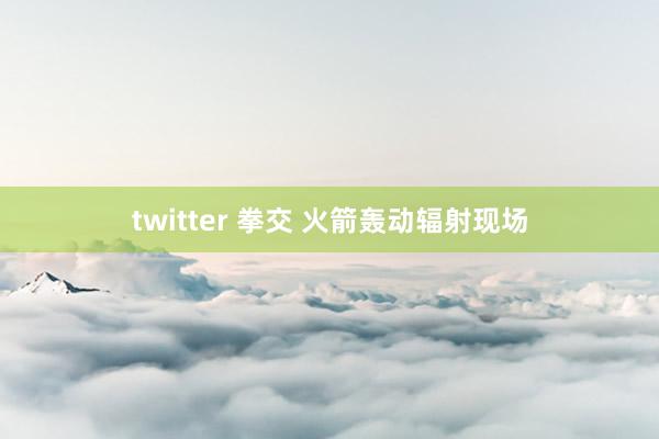 twitter 拳交 火箭轰动辐射现场