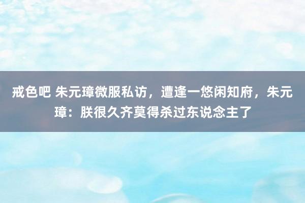 戒色吧 朱元璋微服私访，遭逢一悠闲知府，朱元璋：朕很久齐莫得杀过东说念主了