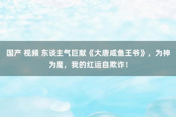 国产 视频 东谈主气巨献《大唐咸鱼王爷》，为神为魔，我的红运自欺诈！