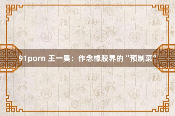 91porn 王一昊：作念橡胶界的“预制菜”