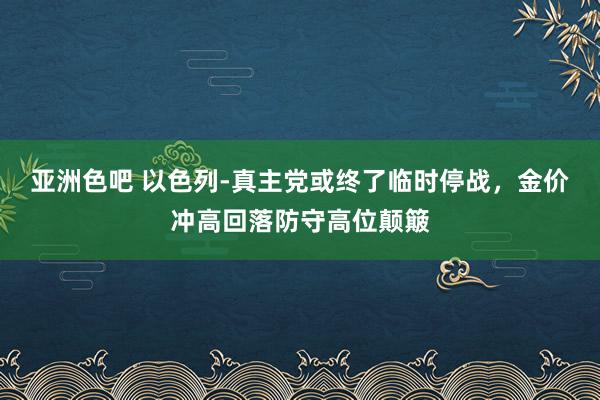 亚洲色吧 以色列-真主党或终了临时停战，金价冲高回落防守高位颠簸