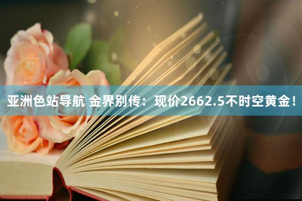 亚洲色站导航 金界别传：现价2662.5不时空黄金！