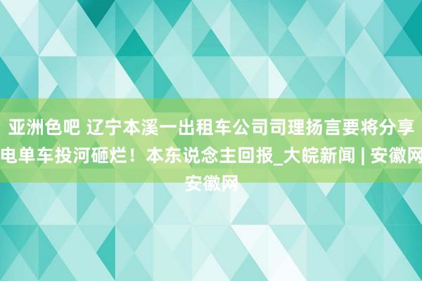 亚洲色吧 辽宁本溪一出租车公司司理扬言要将分享电单车投河砸烂！本东说念主回报_大皖新闻 | 安徽网