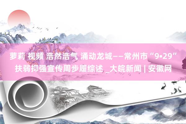 萝莉 视频 浩然浩气 涌动龙城——常州市“9•29”扶弱抑强宣传周步履综述 _大皖新闻 | 安徽网