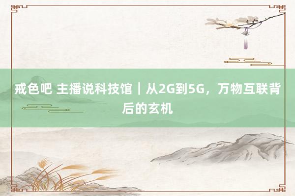 戒色吧 主播说科技馆｜从2G到5G，万物互联背后的玄机