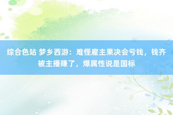 综合色站 梦乡西游：难怪雇主果决会亏钱，钱齐被主播赚了，爆属性说是国标