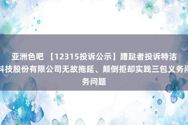 亚洲色吧 【12315投诉公示】蹧跶者投诉特洁尔科技股份有限公司无故拖延、颠倒拒却实践三包义务问题