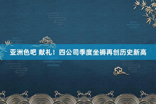 亚洲色吧 献礼！四公司季度坐褥再创历史新高